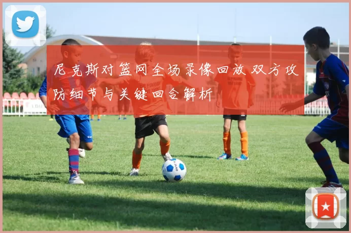尼克斯对篮网全场录像回放 双方攻防细节与关键回合解析