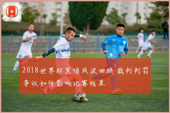 2018世界杯黑哨风波回顾 裁判判罚争议如何影响比赛结果