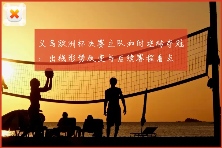 义乌欧洲杯决赛主队加时逆转夺冠，出线形势改变与后续赛程看点