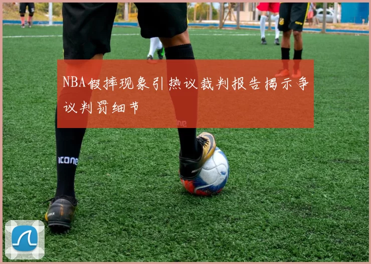 NBA假摔现象引热议裁判报告揭示争议判罚细节