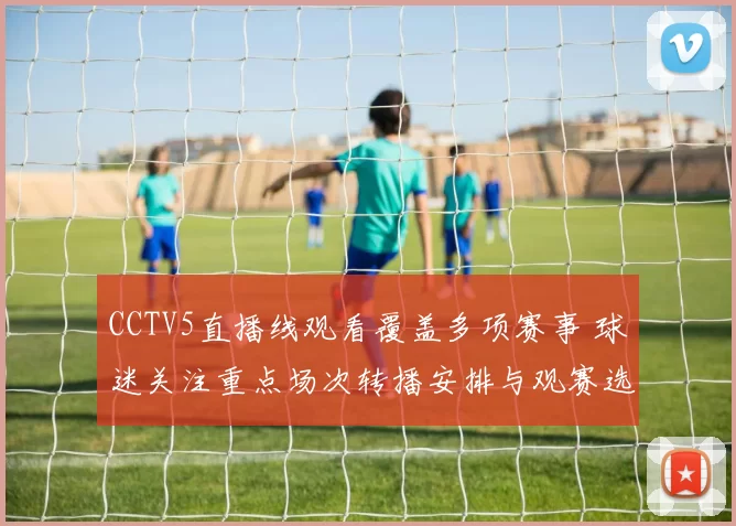 CCTV5直播线观看覆盖多项赛事 球迷关注重点场次转播安排与观赛选择