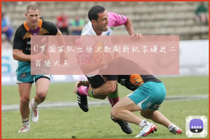 C罗国家队出场次数刷新纪录逼近二百场大关