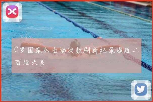 C罗国家队出场次数刷新纪录逼近二百场大关