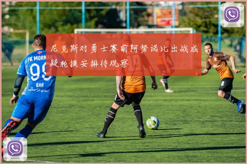 尼克斯对勇士赛前阿努诺比出战成疑轮换安排待观察