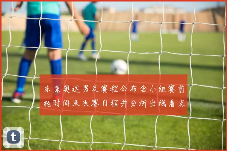 东京奥运男足赛程公布含小组赛首轮时间及决赛日程并分析出线看点