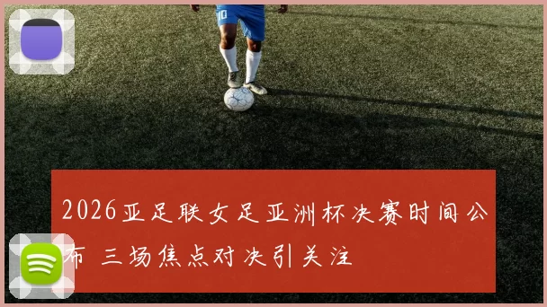 2026亚足联女足亚洲杯决赛时间公布 三场焦点对决引关注