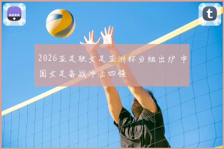 2026亚足联女足亚洲杯分组出炉 中国女足备战冲击四强