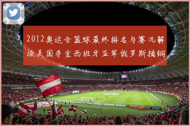 2012奥运会篮球最终排名与赛况解读美国夺金西班牙亚军俄罗斯摘铜