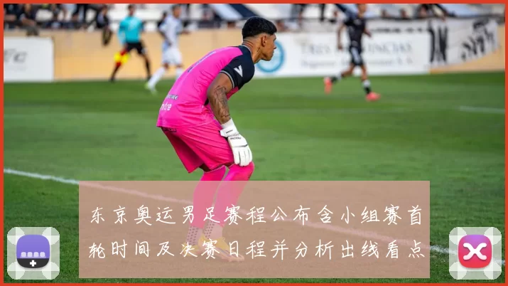 东京奥运男足赛程公布含小组赛首轮时间及决赛日程并分析出线看点