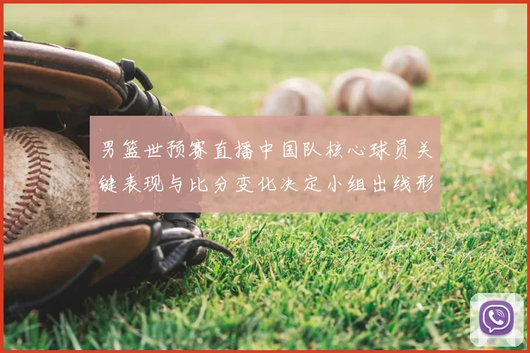 男篮世预赛直播中国队核心球员关键表现与比分变化决定小组出线形势