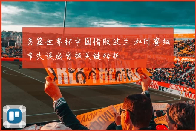 男篮世界杯中国惜败波兰 加时赛细节失误成晋级关键转折
