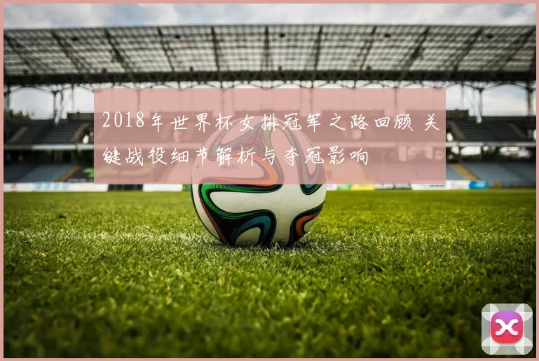 2018年世界杯女排冠军之路回顾 关键战役细节解析与夺冠影响