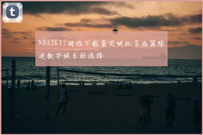 NBA2K17游戏下载量突破纪录成篮球迷数字娱乐新选择