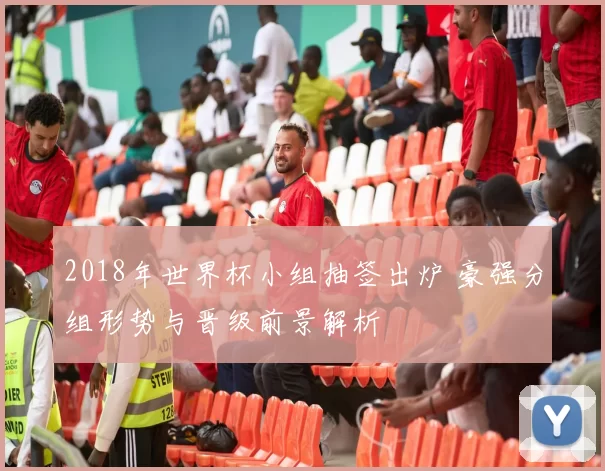 2018年世界杯小组抽签出炉 豪强分组形势与晋级前景解析