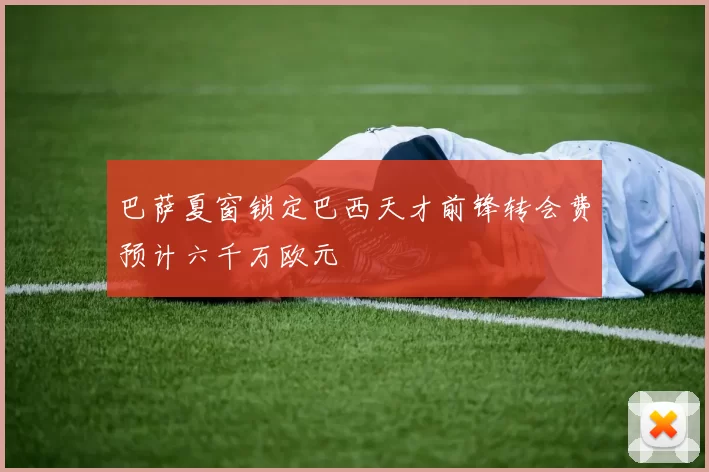 巴萨夏窗锁定巴西天才前锋转会费预计六千万欧元