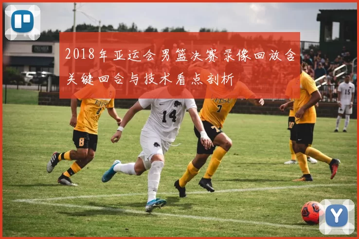 2018年亚运会男篮决赛录像回放含关键回合与技术看点剖析