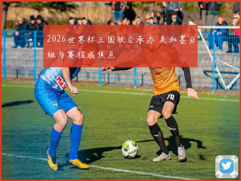 2026世界杯三国联合承办 美加墨分组与赛程成焦点