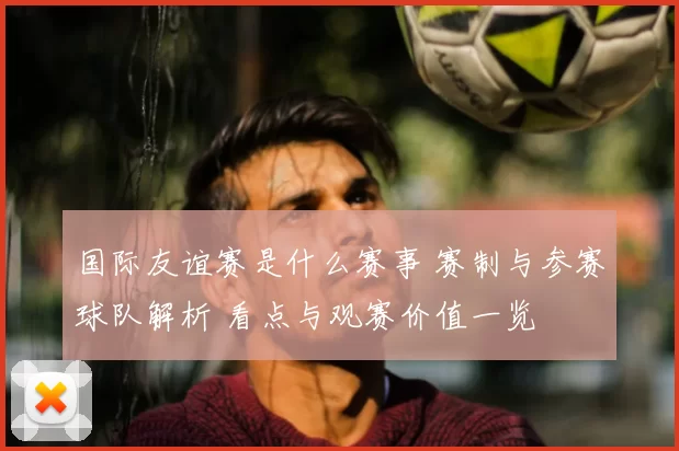 国际友谊赛是什么赛事 赛制与参赛球队解析 看点与观赛价值一览