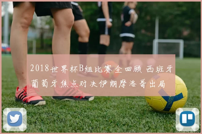 2018世界杯B组比赛全回顾 西班牙葡萄牙焦点对决伊朗摩洛哥出局