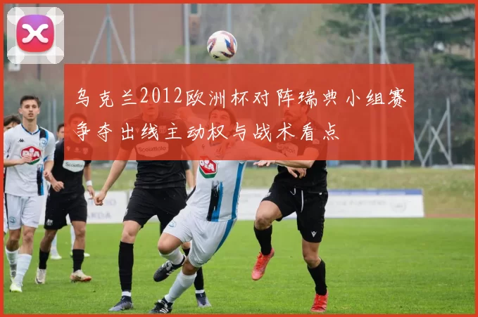 乌克兰2012欧洲杯对阵瑞典小组赛争夺出线主动权与战术看点