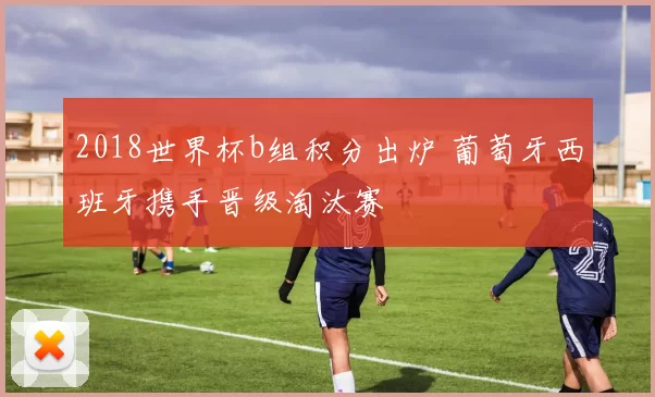 2018世界杯b组积分出炉 葡萄牙西班牙携手晋级淘汰赛
