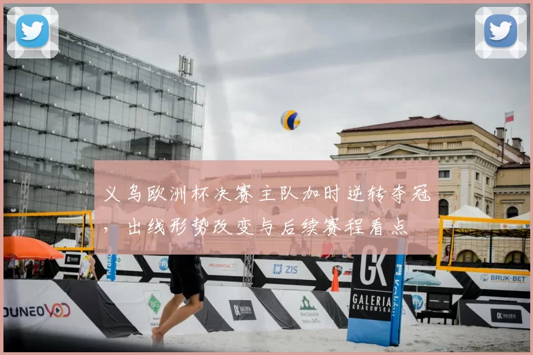 义乌欧洲杯决赛主队加时逆转夺冠，出线形势改变与后续赛程看点