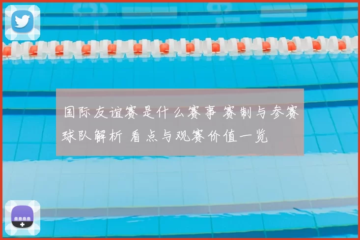 国际友谊赛是什么赛事 赛制与参赛球队解析 看点与观赛价值一览