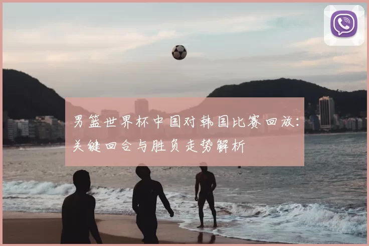 男篮世界杯中国对韩国比赛回放：关键回合与胜负走势解析