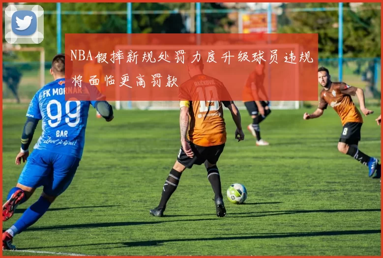 NBA假摔新规处罚力度升级球员违规将面临更高罚款
