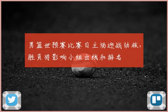 男篮世预赛比赛日主场迎战劲旅，胜负将影响小组出线和排名