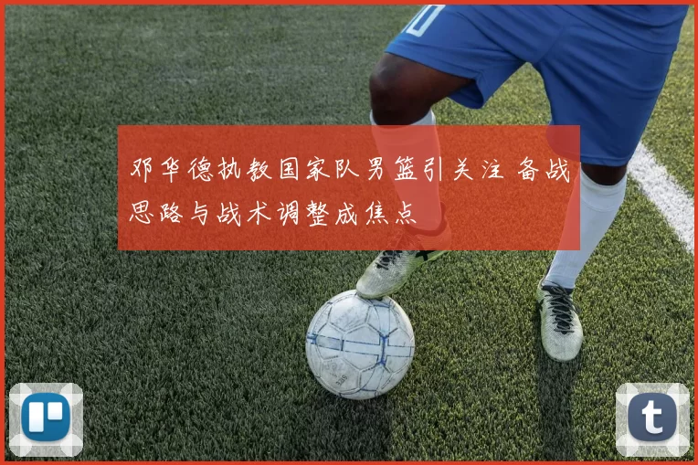 邓华德执教国家队男篮引关注 备战思路与战术调整成焦点