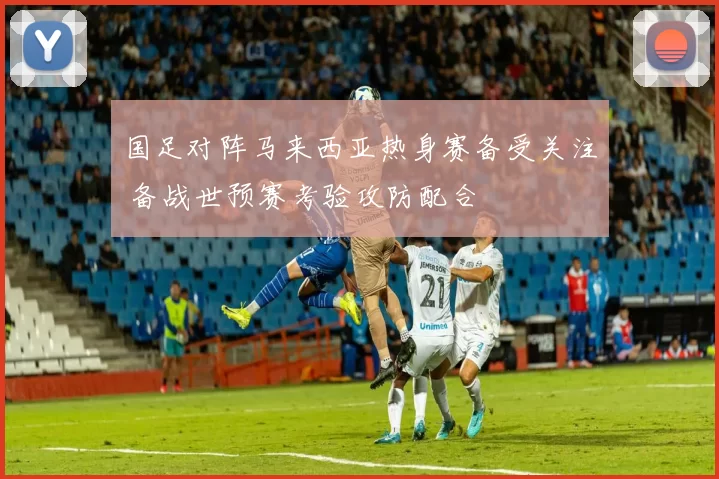 国足对阵马来西亚热身赛备受关注 备战世预赛考验攻防配合