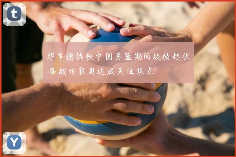邓华德执教中国男篮期间战绩起伏 备战伦敦奥运成关注焦点