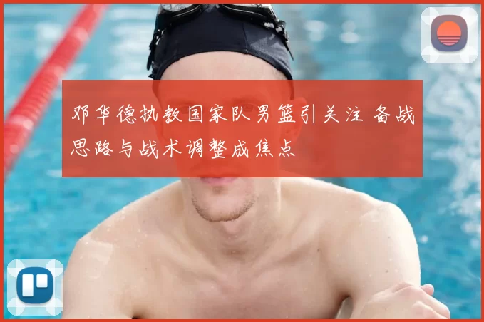 邓华德执教国家队男篮引关注 备战思路与战术调整成焦点