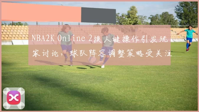 NBA2K Online 2换人键操作引发玩家讨论，球队阵容调整策略受关注