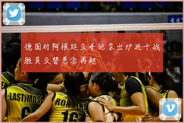 德国对阿根廷交手记录出炉近十战胜负交替悬念再起