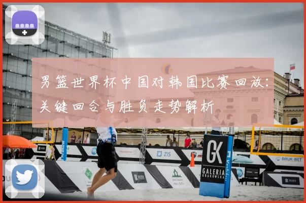 男篮世界杯中国对韩国比赛回放：关键回合与胜负走势解析