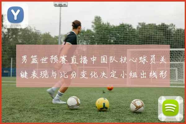 男篮世预赛直播中国队核心球员关键表现与比分变化决定小组出线形势