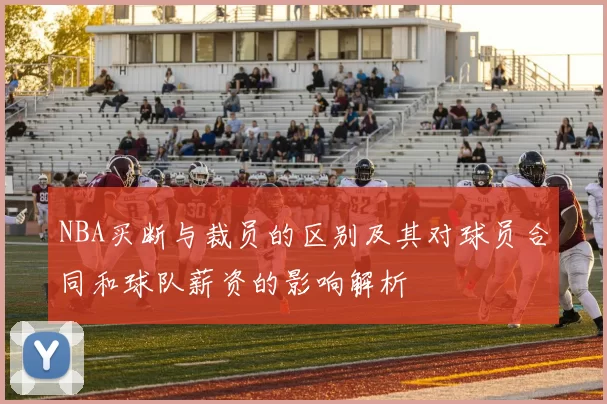 NBA买断与裁员的区别及其对球员合同和球队薪资的影响解析