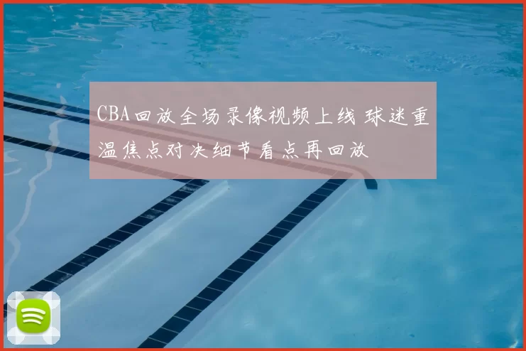 CBA回放全场录像视频上线 球迷重温焦点对决细节看点再回放