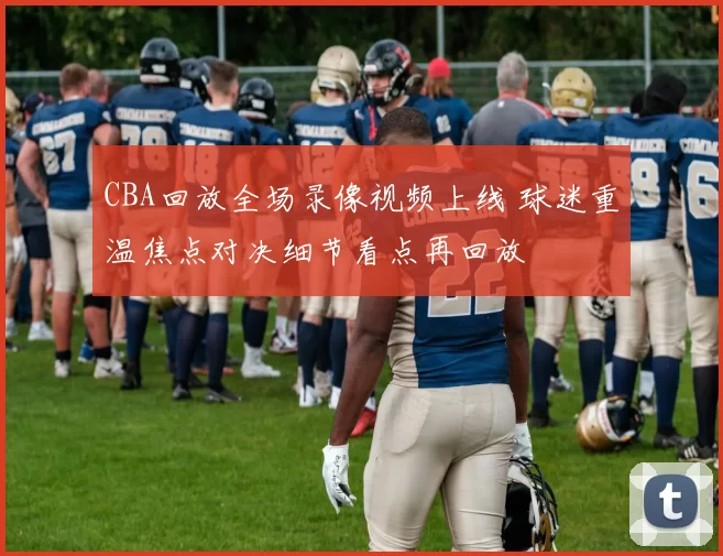 CBA回放全场录像视频上线 球迷重温焦点对决细节看点再回放