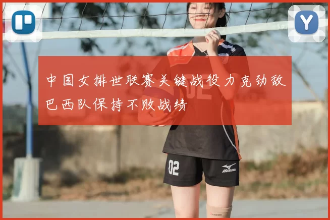 中国女排世联赛关键战役力克劲敌巴西队保持不败战绩