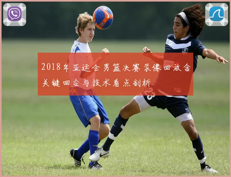 2018年亚运会男篮决赛录像回放含关键回合与技术看点剖析