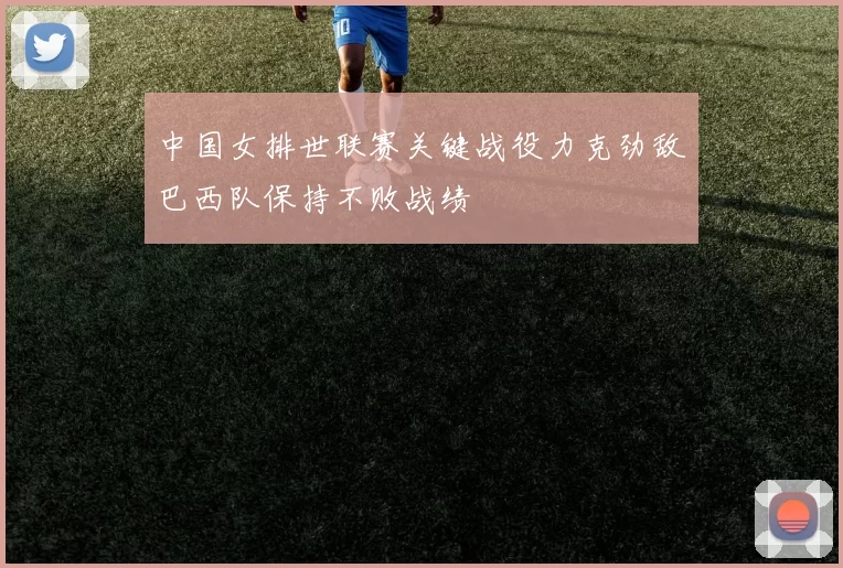 中国女排世联赛关键战役力克劲敌巴西队保持不败战绩
