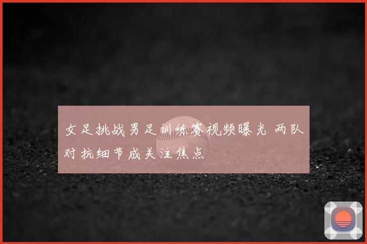 女足挑战男足训练赛视频曝光 两队对抗细节成关注焦点