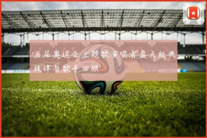 历届奥运会主题歌演唱者盘点经典旋律与歌手回顾